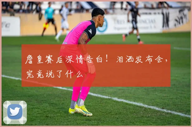 詹皇赛后深情告白!泪洒发布会,究竟说了什么
