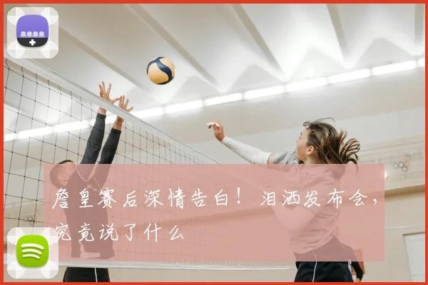 詹皇赛后深情告白！泪洒发布会，究竟说了什么