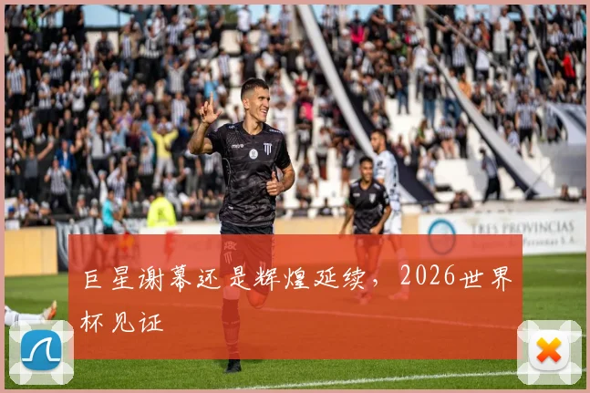 巨星谢幕还是辉煌延续,2026世界杯见证