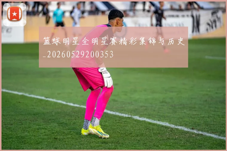 篮球明星全明星赛精彩集锦与历史_20260529200353