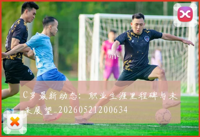 C罗最新动态：职业生涯里程碑与未来展望_20260521200634