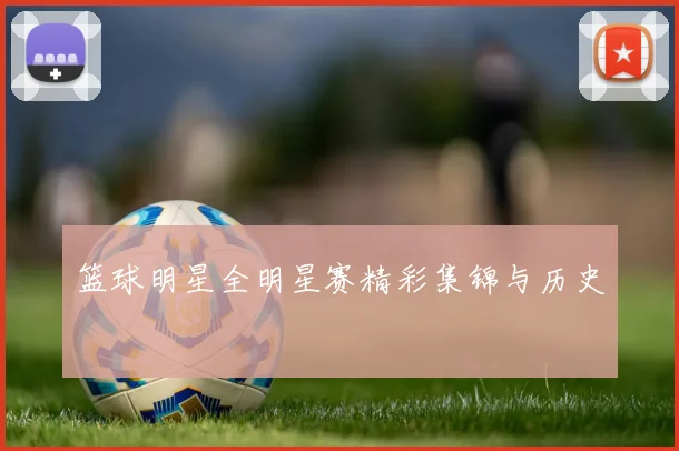 篮球明星全明星赛精彩集锦与历史