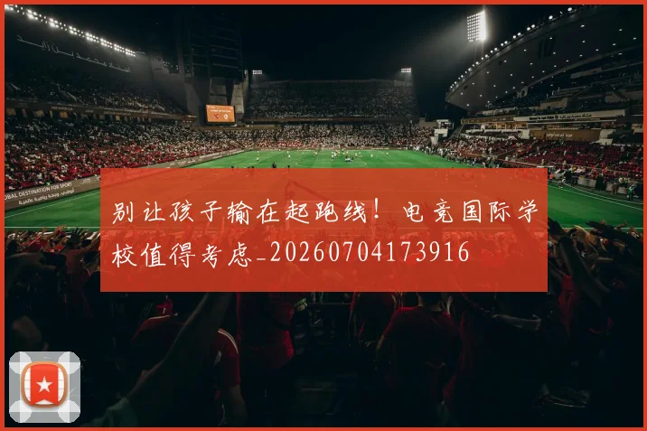 别让孩子输在起跑线!电竞国际学校值得考虑_20260704173916