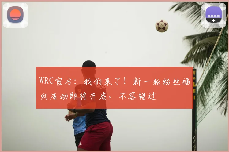 WRC官方:我们来了!新一轮粉丝福利活动即将开启,不容错过