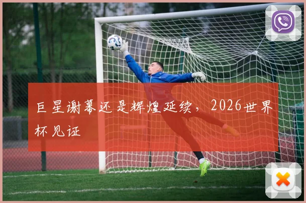 巨星谢幕还是辉煌延续,2026世界杯见证