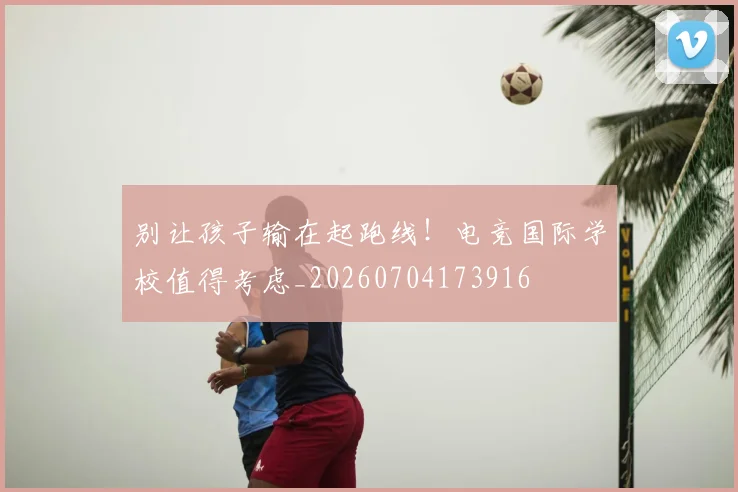 别让孩子输在起跑线！电竞国际学校值得考虑_20260704173916