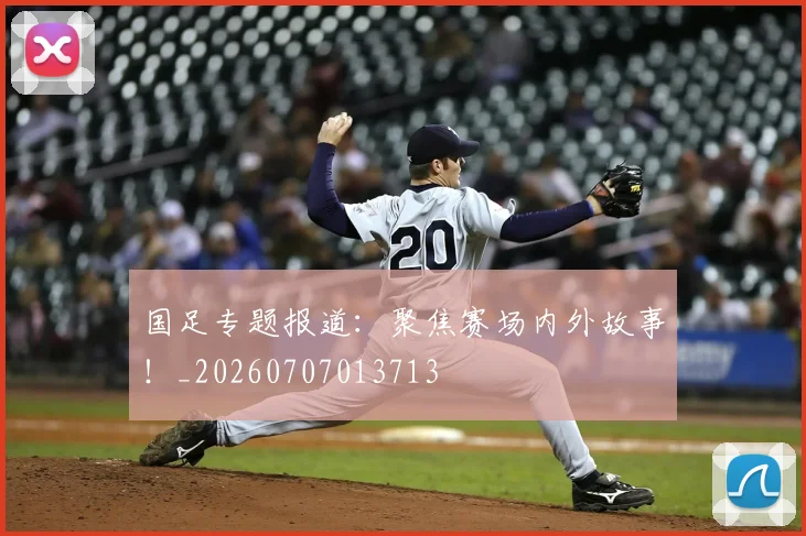 国足专题报道:聚焦赛场内外故事!_20260707013713