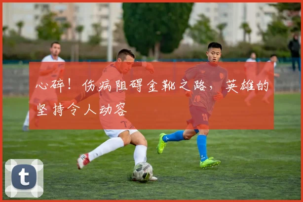 心碎！伤病阻碍金靴之路，英雄的坚持令人动容
