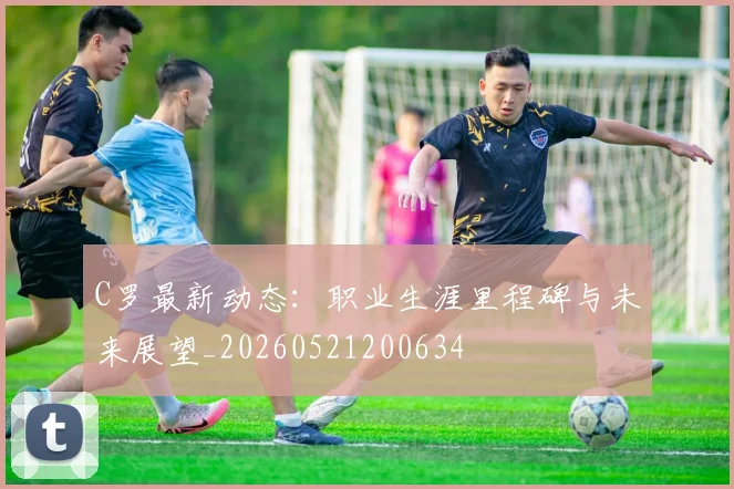 C罗最新动态:职业生涯里程碑与未来展望_20260521200634