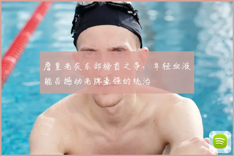 詹皇老矣东部榜首之争,年轻血液能否撼动老牌豪强的统治