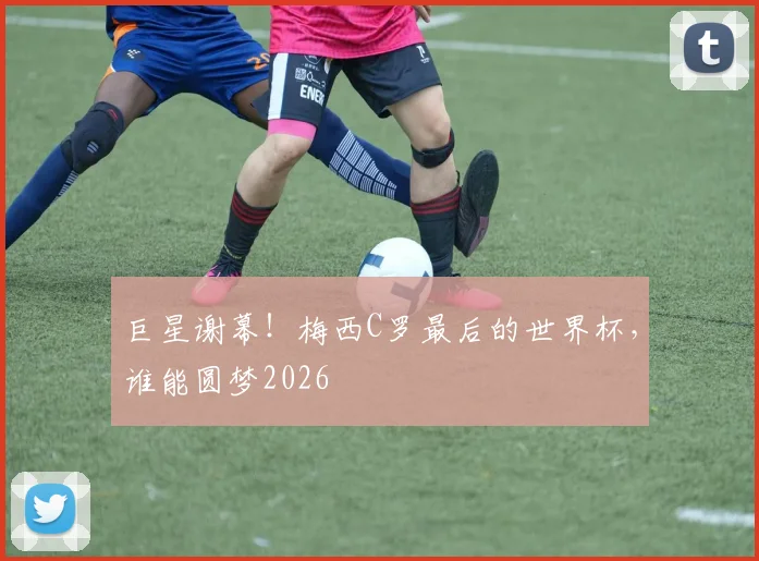 巨星谢幕!梅西C罗最后的世界杯,谁能圆梦2026