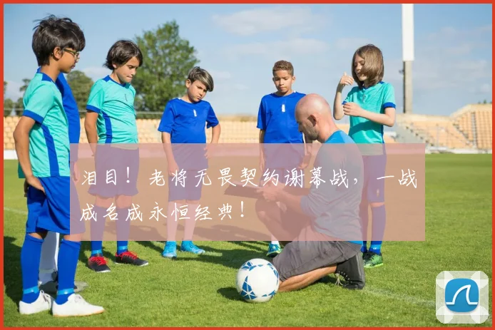 泪目！老将无畏契约谢幕战，一战成名成永恒经典！