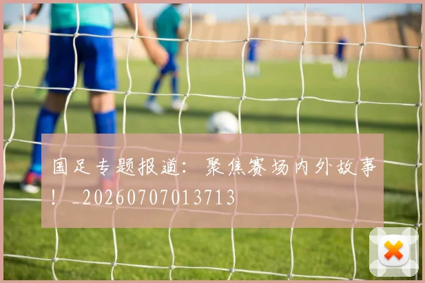 国足专题报道：聚焦赛场内外故事！_20260707013713