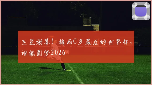 巨星谢幕！梅西C罗最后的世界杯，谁能圆梦2026